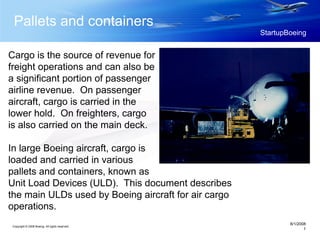 Copyright © 2008 Boeing. All rights reserved.
8/1/2008
1
StartupBoeing
Pallets and containers
Cargo is the source of revenue for
freight operations and can also be
a significant portion of passenger
airline revenue. On passenger
aircraft, cargo is carried in the
lower hold. On freighters, cargo
is also carried on the main deck.
In large Boeing aircraft, cargo is
loaded and carried in various
pallets and containers, known as
Unit Load Devices (ULD). This document describes
the main ULDs used by Boeing aircraft for air cargo
operations.
 