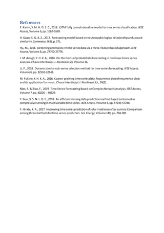 References
F. Karim,S.M. H. D. S. C.,2018. LSTM fullyconvolutional networksfortime seriesclassification. IEEE
Access, Volume 6,pp.1662-1669.
H. Guan, S. G. A.Z., 2017. Forecastingmodel basedonneutrosophiclogical relationshipandJaccard
similarity. Symmetry, 9(9),p.171.
Hu, M., 2018. Detectinganomaliesintime seriesdataviaa meta-featurebasedapproach. IEEE
Access, Volume 6,pp.27760-27776.
J. M. Amigó,Y. H. K.A., 2016. On the limitsof probabilisticforecastinginnonlineartimesseries
analysis. ChaosInterdiscipl.J.NonlinearSci, Volume 26.
Li, P.,2018. Dynamicsimilarsub-seriesselectionmethodfortime seriesforecasting. IEEEAccess,
Volume 6,pp.32532-32542.
M. Fukino,Y.H. K.A., 2016. Coarse-grainingtime seriesdata:Recurrence plotof recurrence plots
and itsapplicationformusic. ChaosInterdiscipl.J.NonlinearSci., 26(2).
Mao, S. & Xiao,F., 2019. Time Series ForecastingBasedonComplexNetworkAnalysis. IEEEAccess,
Volume 7,pp.40220 - 40229.
Y. Guo, X.S. N. L. D. F.,2018. An efficientmissingdatapredictionmethodbasedonkronecker
compressive sensinginmultivariable time series. IEEEAccess, Volume 6,pp.57239-57248.
Y. Hirata, K.A., 2017. Improvingtime seriespredictionof solarirradiance aftersunrise:Comparison
amongthree methodsfortime seriesprediction. Sol.Energy, Volume149, pp.294-301.
 