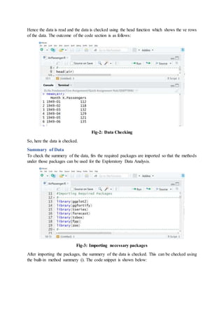 Hence the data is read and the data is checked using the head function which shows the ve rows
of the data. The outcome of the code section is as follows:
Fig-2: Data Checking
So, here the data is checked.
Summary of Data
To check the summery of the data, firs the required packages are imported so that the methods
under those packages can be used for the Exploratory Data Analysis.
Fig-3: Importing necessary packages
After importing the packages, the summery of the data is checked. This can be checked using
the built-in method summery (). The code snippet is shown below:
 