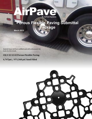 1
By AirField Systems
AirPave
Porous Flexible Paving Submittal
Package
March 2015
Asphalt base AirPave unfilled and still withstands the
load of a fire truck.
CSI # 32 12 43 Porous Flexible Paving
6,747psi. / 971,568 psf. Sand Filled
®
 