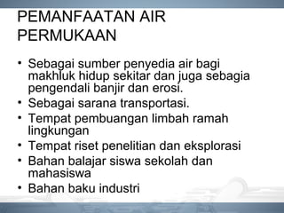 PEMANFAATAN AIR
PERMUKAAN
• Sebagai sumber penyedia air bagi
makhluk hidup sekitar dan juga sebagia
pengendali banjir dan erosi.
• Sebagai sarana transportasi.
• Tempat pembuangan limbah ramah
lingkungan
• Tempat riset penelitian dan eksplorasi
• Bahan balajar siswa sekolah dan
mahasiswa
• Bahan baku industri
 