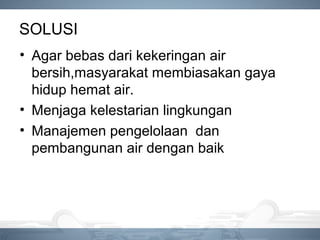 SOLUSI
• Agar bebas dari kekeringan air
bersih,masyarakat membiasakan gaya
hidup hemat air.
• Menjaga kelestarian lingkungan
• Manajemen pengelolaan dan
pembangunan air dengan baik
 