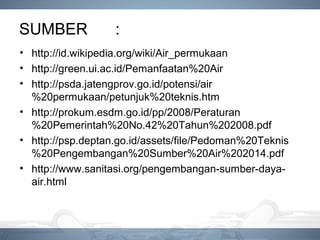 SUMBER :
• http://id.wikipedia.org/wiki/Air_permukaan
• http://green.ui.ac.id/Pemanfaatan%20Air
• http://psda.jatengprov.go.id/potensi/air
%20permukaan/petunjuk%20teknis.htm
• http://prokum.esdm.go.id/pp/2008/Peraturan
%20Pemerintah%20No.42%20Tahun%202008.pdf
• http://psp.deptan.go.id/assets/file/Pedoman%20Teknis
%20Pengembangan%20Sumber%20Air%202014.pdf
• http://www.sanitasi.org/pengembangan-sumber-daya-
air.html
 