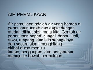AIR PERMUKAAN
Air pemukaan adalah air yang berada di
permukaan tanah dan dapat dengan
mudah dilihat oleh mata kita. Contoh air
permukaan seperti sungai, danau, kali,
rawa, empang, dan lain sebagainya.
dan secara alami menghilang
akibat aliran menuju
lautan, penguapan, dan penyerapan
menuju ke bawah permukaan.
 