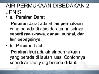 AIR PERMUKAAN DIBEDAKAN 2
JENIS
• a. Perairan Darat
Perairan darat adalah air permukaan
yang berada di atas daratan misalnya
seperti rawa-rawa, danau, sungai, dan
lain sebagainya.
• b. Perairan Laut
Perairan laut adalah air permukaan
yang berada di lautan luas. Contohnya
seperti air laut yang berada di laut.
 