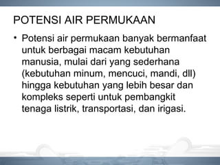 POTENSI AIR PERMUKAAN
• Potensi air permukaan banyak bermanfaat
untuk berbagai macam kebutuhan
manusia, mulai dari yang sederhana
(kebutuhan minum, mencuci, mandi, dll)
hingga kebutuhan yang lebih besar dan
kompleks seperti untuk pembangkit
tenaga listrik, transportasi, dan irigasi.
 