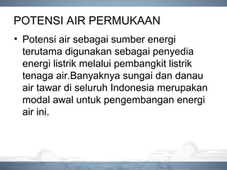 POTENSI AIR PERMUKAAN
• Potensi air sebagai sumber energi
terutama digunakan sebagai penyedia
energi listrik melalui pembangkit listrik
tenaga air.Banyaknya sungai dan danau
air tawar di seluruh Indonesia merupakan
modal awal untuk pengembangan energi
air ini.
 