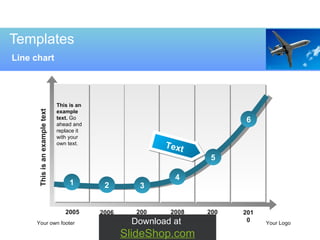 Templates Line chart Your own footer Your Logo 2010 2009 2008 2007 2006 2005 3 5 1 2 4 6 This is an example text.  Go ahead and replace it with your own text. This is an example text Download at  SlideShop.com Text 