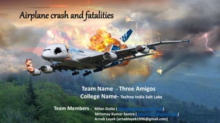 Airplane crash and fatalities
Team Name - Three Amigos
College Name- Techno India Salt Lake
Team Members - Milan Dutta (milandgp2015@gmail.com)
Mrinmay Kumar Santra (mksee2015@gmail.com)
Arnab Layek (arnablayek1996@gmail.com)
 