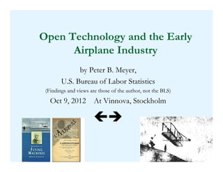 Open Technology and the Early
      Airplane Industry
              by Peter B. Meyer,
        U.S. Bureau of Labor Statistics
 (Findings and views are those of the author, not the BLS)
   Oct 9, 2012 At Vinnova, Stockholm




                                                             1
 