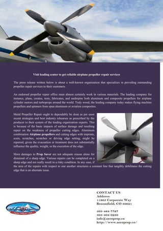 Visit leading center to get reliable airplane propeller repair services
The press release written below is about a well-known organization that specializes in providing outstanding
propeller repair services to their customers.
An endorsed propeller repair office must almost certainly work in various materials. The leading company for
instance, plans, creates, tests, fabricates, and underpins both aluminum and composite propellers for airplane
cylinder motors and turboprops around the world. Truly wood, the leading company today makes flying machine
propellers and spinners from spun aluminum or aviation composites.
Metal Propeller Repair ought to dependably be done as per most
recent strategies and best industry rehearses as prescribed by the
producer to their system of the leading organization experts. This
is because of the basic impacts of surface damage and resulting
repair on the weakness of propeller cutting edges. Aluminum
combination Airplane propellers and cutting edges with imprints,
scars, scratches, scratches or driving edge setting, might be
repaired, given the evacuation or treatment does not substantially
influence the quality, weight, or the execution of the edge.
More damages to Prop Saver are not adequate reason alone for
dismissal of a sharp edge. Various repairs can be completed on a
sharp edge and not really result in a risky condition. In any case, if
the area of the repairs with respect to one another structures a constant line that tangibly debilitates the cutting
edge that is an alternate issue.
 
