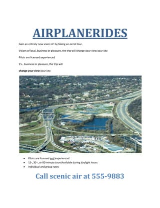 AIRPLANERIDES<br />Gain an entirely new vision of  by taking an aerial tour.<br />Visiors of local, business or pleasure, the trip will change your view your city<br />Pilots are licensed experienced <br />15-, business or pleasure, the trip will <br />change your view your city<br />,[object Object]