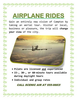 AIRPLANE RIDES<br />1524001141095Gain an entirely new vision of Campton by taking an aerial tour. Visitor or local, business or pleasure, the trip will change your view of the city.<br />,[object Object]