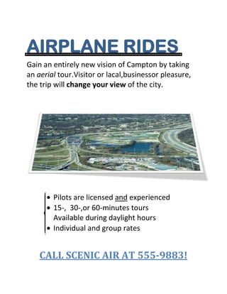 AIRPLANE RIDES<br />Gain an entirely new vision of Campton by taking    an aerial tour.Visitor or lacal,businessor pleasure, the trip will change your view of the city.<br />Pilots are licensed and experienced<br />15-,  30-,or 60-minutes tours<br />Available during daylight hours<br />Individual and group rates<br />CALL SCENIC AIR AT 555-9883!<br />