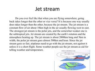 Jet stream
Do you ever feel like that when you are flying somewhere, going
back takes longer that the other or vice versa? It is because one way usually
does takes longer than the other, because the jet stream. The jet stream is a
constant flow of air about 10km high in the air usually flowing west to east.
The strongest jet stream is the polar jets, and the somewhat weaker one is
the subtropical jets. Jet stream are created by the earth’s rotation and the
atmosphere heating up. The jet stream is about 2000km long and 3km in
width, the polar jet stream goes almost 500km and hour. Since the jet
stream goes so fast, airplanes need to go with the jet stream, not against it
unless it is a short flight. Some weather people use the jet stream as aid for
telling weather and temperature.
 