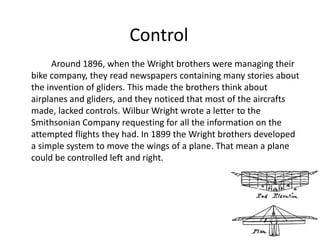 Control
Around 1896, when the Wright brothers were managing their
bike company, they read newspapers containing many stories about
the invention of gliders. This made the brothers think about
airplanes and gliders, and they noticed that most of the aircrafts
made, lacked controls. Wilbur Wright wrote a letter to the
Smithsonian Company requesting for all the information on the
attempted flights they had. In 1899 the Wright brothers developed
a simple system to move the wings of a plane. That mean a plane
could be controlled left and right.
 