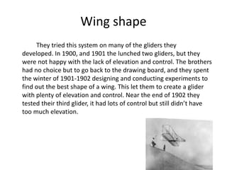 Wing shape
They tried this system on many of the gliders they
developed. In 1900, and 1901 the lunched two gliders, but they
were not happy with the lack of elevation and control. The brothers
had no choice but to go back to the drawing board, and they spent
the winter of 1901-1902 designing and conducting experiments to
find out the best shape of a wing. This let them to create a glider
with plenty of elevation and control. Near the end of 1902 they
tested their third glider, it had lots of control but still didn’t have
too much elevation.
 
