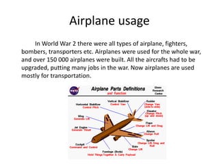 Airplane usage
In World War 2 there were all types of airplane, fighters,
bombers, transporters etc. Airplanes were used for the whole war,
and over 150 000 airplanes were built. All the aircrafts had to be
upgraded, putting many jobs in the war. Now airplanes are used
mostly for transportation.
 