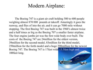 Modern Airplane:
The Boeing 747 is a giant air craft holding 500 to 600 people
weighing almost 870 000 pounds at takeoff. Amazingly it goes the
runway, and flies of into the air, and it can go 7000 mile without
stopping. The first Boeing 747 was built in the 1960’s almost twice
and a half times as big as the Boeing 707 a smaller faster airplane.
The four engine jumbo jet was the first wide body ever built. The
costs of the Boeing 747 are 24million for the oldest version,
39million for the second model, 83million for the third model,
250million for the forth model and a huge 290million for the newest
Boeing 747. The Boeing 747 is 17feet wide 13.5feet high and
100feet long.
 