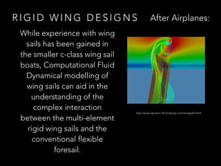 R I G I D W I N G D E S I G N S
While experience with wing
sails has been gained in
the smaller c-class wing sail
boats, Computational Fluid
Dynamical modelling of
wing sails can aid in the
understanding of the
complex interaction
between the multi-element
rigid wing sails and the
conventional flexible
foresail.
http://www.dynamic-fluid-design.com/wingsails.html
After Airplanes:
 