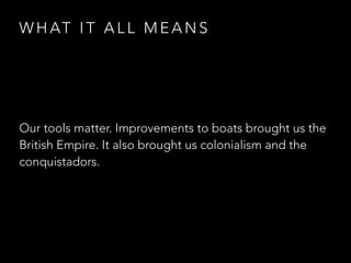 W H AT I T A L L M E A N S
Our tools matter. Improvements to boats brought us the
British Empire. It also brought us colonialism and the
conquistadors.
 