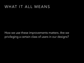 W H AT I T A L L M E A N S
How we use these improvements matters. Are we
privileging a certain class of users in our designs?
 