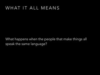 W H AT I T A L L M E A N S
What happens when the people that make things all
speak the same language?
 