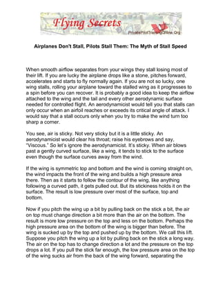 Airplanes Don't Stall, Pilots Stall Them: The Myth of Stall Speed



When smooth airflow separates from your wings they stall losing most of
their lift. If you are lucky the airplane drops like a stone, pitches forward,
accelerates and starts to fly normally again. If you are not so lucky, one
wing stalls, rolling your airplane toward the stalled wing as it progresses to
a spin before you can recover. It is probably a good idea to keep the airflow
attached to the wing and the tail and every other aerodynamic surface
needed for controlled flight. An aerodynamicist would tell you that stalls can
only occur when an airfoil reaches or exceeds its critical angle of attack. I
would say that a stall occurs only when you try to make the wind turn too
sharp a corner.

You see, air is sticky. Not very sticky but it is a little sticky. An
aerodynamicist would clear his throat; raise his eyebrows and say,
“Viscous.” So let‟s ignore the aerodynamicist. It‟s sticky. When air blows
past a gently curved surface, like a wing, it tends to stick to the surface
even though the surface curves away from the wind.

If the wing is symmetric top and bottom and the wind is coming straight on,
the wind impacts the front of the wing and builds a high pressure area
there. Then as it starts to follow the contour of the wing, like anything
following a curved path, it gets pulled out. But its stickiness holds it on the
surface. The result is low pressure over most of the surface, top and
bottom.

Now if you pitch the wing up a bit by pulling back on the stick a bit, the air
on top must change direction a bit more than the air on the bottom. The
result is more low pressure on the top and less on the bottom. Perhaps the
high pressure area on the bottom of the wing is bigger than before. The
wing is sucked up by the top and pushed up by the bottom. We call this lift.
Suppose you pitch the wing up a lot by pulling back on the stick a long way.
The air on the top has to change direction a lot and the pressure on the top
drops a lot. If you pull the stick far enough, the low pressure area on the top
of the wing sucks air from the back of the wing forward, separating the
 