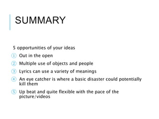 SUMMARY
5 opportunities of your ideas
① Out in the open
② Multiple use of objects and people
③ Lyrics can use a variety of meanings
④ An eye catcher is where a basic disaster could potentially
kill them
⑤ Up beat and quite flexible with the pace of the
picture/videos
 