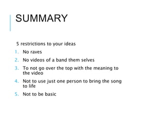 SUMMARY
5 restrictions to your ideas
1. No raves
2. No videos of a band them selves
3. To not go over the top with the meaning to
the video
4. Not to use just one person to bring the song
to life
5. Not to be basic
 