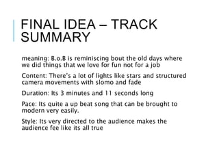 FINAL IDEA – TRACK
SUMMARY
meaning: B.o.B is reminiscing bout the old days where
we did things that we love for fun not for a job
Content: There’s a lot of lights like stars and structured
camera movements with slomo and fade
Duration: Its 3 minutes and 11 seconds long
Pace: Its quite a up beat song that can be brought to
modern very easily.
Style: Its very directed to the audience makes the
audience fee like its all true
 