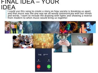 FINAL IDEA – YOUR
IDEAI could use this song to create a story on how society is breaking us apart
and that music was the one way we all would communicate with our minds
and words. I want to include the drawing with lights and showing a reverse
from modern to when music would bring us together
 