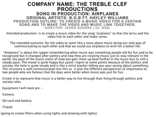Intended production: is to create a music video for the song “airplanes” so that the lyrics and the
video link to each other and make sense.
The intended outcome: for the video to seem like a story about music being our only way of
communicating to each other and that we could use airplanes to wish for a better life.
“Airplanes” is about the rapper remembering when music was something people did for fun and to be
recognized but it changed after politics and now they are creating music just to stay relevant in the
world, the pace of the music starts of slow but gets more up beat further in the music but its still a
steady pace. The mood is quite happy but upset/ regret at some points because of the politics and
society, the tone is quite steady and is like a strict teacher telling you your wrong about something.
The structure is well communicated into this as it give the different perspectives of importance to
two people who are famous that the days were better when music was just for fun.
Create it to represent that music is a better way to live through than living through politics and
society rules
Equipment I will need are: -
-Camera
-SD card and battery
-Tripod
(going to create filters when using lights and drawing with lights)
COMPANY NAME: THE TREBLE CLEF
PRODUCTIONS
SONG IN PRODUCTION: AIRPLANES
ORIGINAL ARTISTS: B.O.B FT. HAYLEY WILLIAMS
PRODUCTION OUTLINE: TO CREATE A MUSIC VIDEO FOR A CERTAIN
SONG AND TO MAKE THE VIDEO AND MUSIC LINK TOGETHER.
DIRECTOR: JESSIE BOURKE ( DJ. BAB)
 