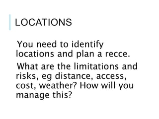 LOCATIONS
You need to identify
locations and plan a recce.
What are the limitations and
risks, eg distance, access,
cost, weather? How will you
manage this?
 