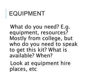EQUIPMENT
What do you need? E.g.
equipment, resources?
Mostly from college, but
who do you need to speak
to get this kit? What is
available? When?
Look at equipment hire
places, etc
 