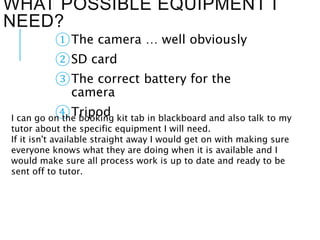 WHAT POSSIBLE EQUIPMENT I
NEED?
①The camera … well obviously
②SD card
③The correct battery for the
camera
④TripodI can go on the booking kit tab in blackboard and also talk to my
tutor about the specific equipment I will need.
If it isn't available straight away I would get on with making sure
everyone knows what they are doing when it is available and I
would make sure all process work is up to date and ready to be
sent off to tutor.
 