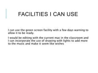 FACILITIES I CAN USE
I can use the green screen facility with a few days warning to
allow it to be ready.
I would be editing with the current mac in the classroom and
I can incorporate the use of drawing with lights to add more
to the music and make it seem like wishes
 