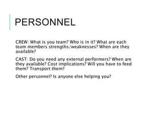 PERSONNEL
CREW: What is you team? Who is in it? What are each
team members strengths/weaknesses? When are they
available?
CAST: Do you need any external performers? When are
they available? Cost implications? Will you have to feed
them? Transport them?
Other personnel? Is anyone else helping you?
 