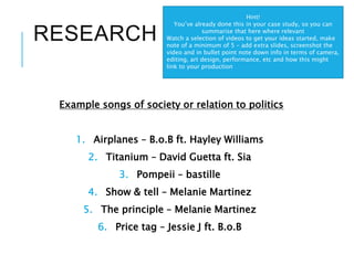 RESEARCH
Example songs of society or relation to politics
1. Airplanes – B.o.B ft. Hayley Williams
2. Titanium – David Guetta ft. Sia
3. Pompeii – bastille
4. Show & tell – Melanie Martinez
5. The principle – Melanie Martinez
6. Price tag – Jessie J ft. B.o.B
Hint!
You’ve already done this in your case study, so you can
summarise that here where relevant
Watch a selection of videos to get your ideas started, make
note of a minimum of 5 – add extra slides, screenshot the
video and in bullet point note down info in terms of camera,
editing, art design, performance, etc and how this might
link to your production
 