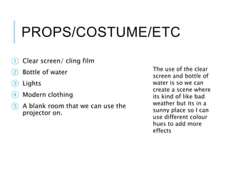 PROPS/COSTUME/ETC
① Clear screen/ cling film
② Bottle of water
③ Lights
④ Modern clothing
⑤ A blank room that we can use the
projector on.
The use of the clear
screen and bottle of
water is so we can
create a scene where
its kind of like bad
weather but its in a
sunny place so I can
use different colour
hues to add more
effects
 