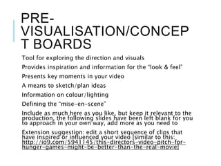 PRE-
VISUALISATION/CONCEP
T BOARDS
Tool for exploring the direction and visuals
Provides inspiration and information for the “look & feel”
Presents key moments in your video
A means to sketch/plan ideas
Information on colour/lighting
Defining the “mise-en-scene”
Include as much here as you like, but keep it relevant to the
production, the following slides have been left blank for you
to approach in your own way, add more as you need to
Extension suggestion: edit a short sequence of clips that
have inspired or influenced your video [similar to this:
http://io9.com/5941145/this-directors-video-pitch-for-
hunger-games-might-be-better-than-the-real-movie]
 