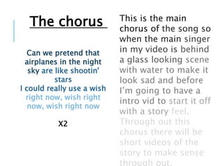 Can we pretend that
airplanes in the night
sky are like shootin'
stars
I could really use a wish
right now, wish right
now, wish right now
X2
This is the main
chorus of the song so
when the main singer
in my video is behind
a glass looking scene
with water to make it
look sad and before
I’m going to have a
intro vid to start it off
with a story feel.
Through out this
chorus there will be
short videos of the
story to make sense
through out.
The chorus
 