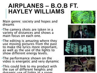 AIRPLANES – B.O.B FT.
HAYLEY WILLIAMS
Main genre: society and hopes and
dreams
•The camera shots are taken in a
variety of distances and shows a
main focus on each one.
•The editing is amazing where they
use moving pictures from the past
to make the lyrics more important,
as well as the use of the lights to
show different energy levels.
•The performance shown on the
video is energetic and very dynamic
•This could link to my product with
the sue of different heights and
 