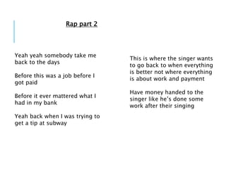 Yeah yeah somebody take me
back to the days
Before this was a job before I
got paid
Before it ever mattered what I
had in my bank
Yeah back when I was trying to
get a tip at subway
This is where the singer wants
to go back to when everything
is better not where everything
is about work and payment
Have money handed to the
singer like he’s done some
work after their singing
Rap part 2
 