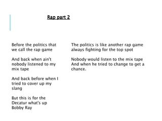 Before the politics that
we call the rap game
And back when ain't
nobody listened to my
mix tape
And back before when I
tried to cover up my
slang
But this is for the
Decatur what's up
Bobby Ray
The politics is like another rap game
always fighting for the top spot
Nobody would listen to the mix tape
And when he tried to change to get a
chance.
Rap part 2Rap part 2
 