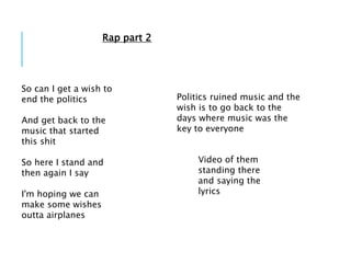 So can I get a wish to
end the politics
And get back to the
music that started
this shit
So here I stand and
then again I say
I'm hoping we can
make some wishes
outta airplanes
Politics ruined music and the
wish is to go back to the
days where music was the
key to everyone
Video of them
standing there
and saying the
lyrics
Rap part 2
 