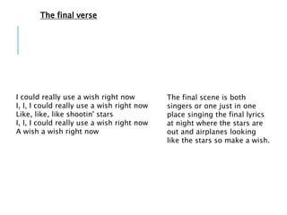 I could really use a wish right now
I, I, I could really use a wish right now
Like, like, like shootin' stars
I, I, I could really use a wish right now
A wish a wish right now
The final scene is both
singers or one just in one
place singing the final lyrics
at night where the stars are
out and airplanes looking
like the stars so make a wish.
The final verse
 