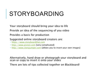 STORYBOARDING
Your storyboard should bring your idea to life
Provide an idea of the sequencing of you video
Provides a basis for production
Suggested online storyboard creators are:
 https://www.storyboardthat.com
 http://www.pixton.com [very complicated]
 http://www.storyjumper.com [allows you to insert your own images]
Alternatively, hand draw or photograph your storyboard and
scan or copy to insert it onto your slides
There are lots of tips collected together on Blackboard!
 