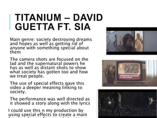 TITANIUM – DAVID
GUETTA FT. SIA
Main genre: society destroying dreams
and hopes as well as getting rid of
anyone with something special about
them
The camera shots are focused on the
lad and the supernatural powers he
has as well as distant shots to show
what society has gotten too and how
we treat people.
The use of special effects gave this
video a deeper meaning linking to
society.
The performance was well directed as
it showed a story along with the lyrics
I could use this n my production by
using special effects to create a main
 