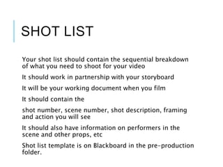 SHOT LIST
Your shot list should contain the sequential breakdown
of what you need to shoot for your video
It should work in partnership with your storyboard
It will be your working document when you film
It should contain the
shot number, scene number, shot description, framing
and action you will see
It should also have information on performers in the
scene and other props, etc
Shot list template is on Blackboard in the pre-production
folder.
 